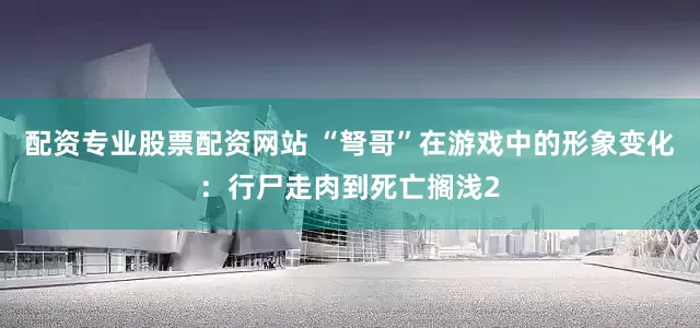配资专业股票配资网站 “弩哥”在游戏中的形象变化：行尸走肉到死亡搁浅2