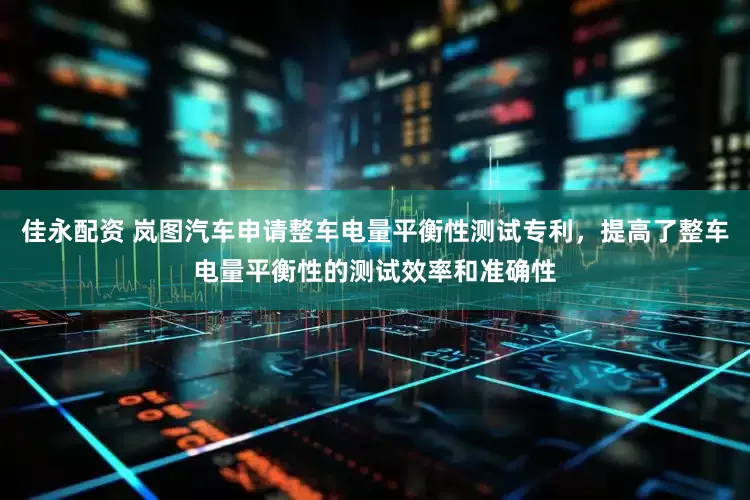 佳永配资 岚图汽车申请整车电量平衡性测试专利，提高了整车电量平衡性的测试效率和准确性
