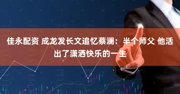 佳永配资 成龙发长文追忆蔡澜：半个师父 他活出了潇洒快乐的一生