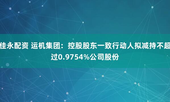佳永配资 运机集团：控股股东一致行动人拟减持不超过0.9754%公司股份