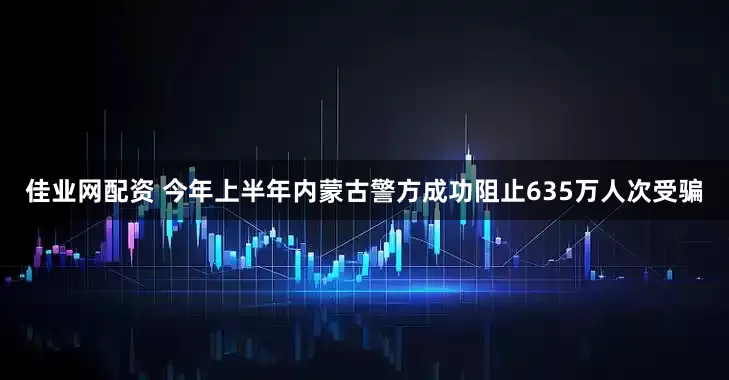 佳业网配资 今年上半年内蒙古警方成功阻止635万人次受骗