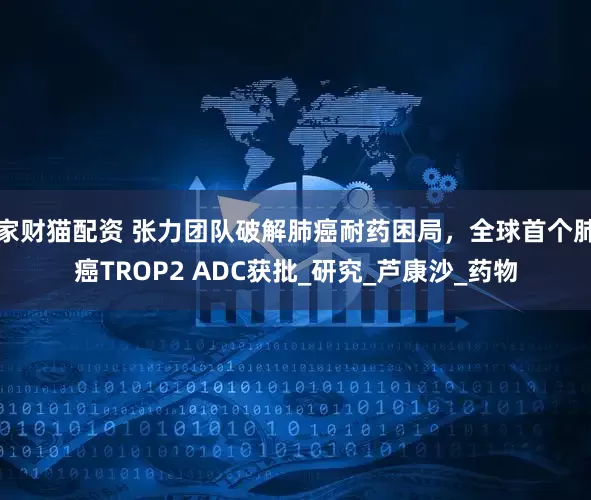 家财猫配资 张力团队破解肺癌耐药困局，全球首个肺癌TROP2 ADC获批_研究_芦康沙_药物