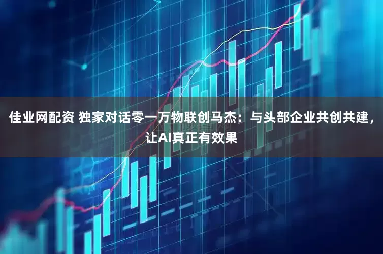 佳业网配资 独家对话零一万物联创马杰：与头部企业共创共建，让AI真正有效果