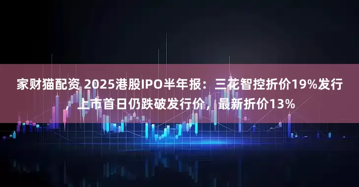 家财猫配资 2025港股IPO半年报：三花智控折价19%发行，上市首日仍跌破发行价，最新折价13%