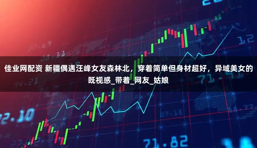 佳业网配资 新疆偶遇汪峰女友森林北，穿着简单但身材超好，异域美女的既视感_带着_网友_姑娘