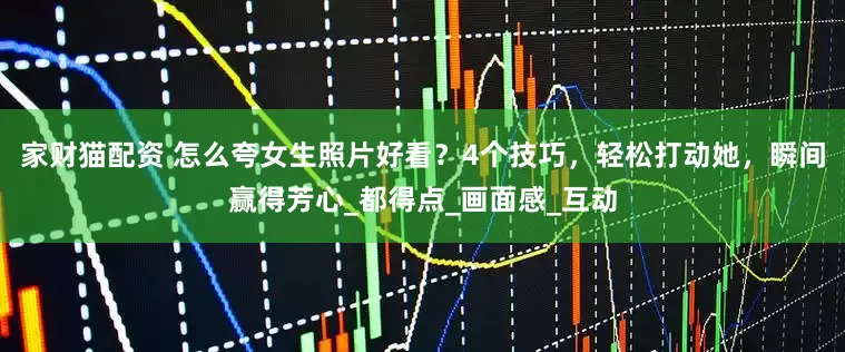 家财猫配资 怎么夸女生照片好看？4个技巧，轻松打动她，瞬间赢得芳心_都得点_画面感_互动