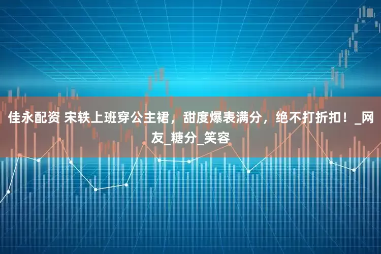 佳永配资 宋轶上班穿公主裙，甜度爆表满分，绝不打折扣！_网友_糖分_笑容