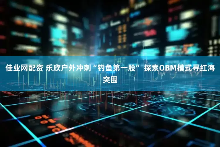 佳业网配资 乐欣户外冲刺“钓鱼第一股” 探索OBM模式寻红海突围
