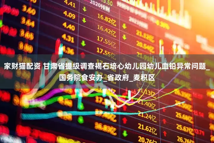 家财猫配资 甘肃省提级调查褐石培心幼儿园幼儿血铅异常问题_国务院食安办_省政府_麦积区