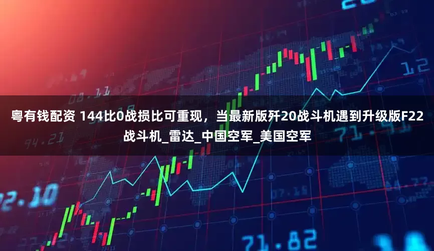 粤有钱配资 144比0战损比可重现，当最新版歼20战斗机遇到升级版F22战斗机_雷达_中国空军_美国空军