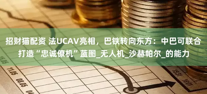 招财猫配资 法UCAV亮相，巴铁转向东方：中巴可联合打造“忠诚僚机”蓝图_无人机_沙赫帕尔_的能力