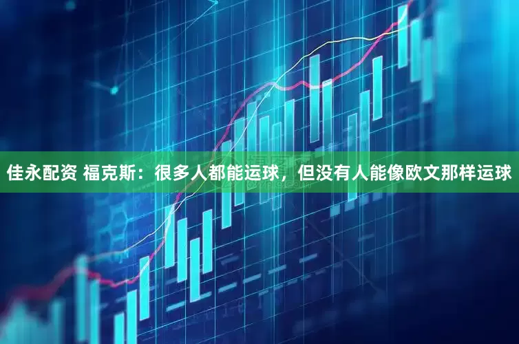 佳永配资 福克斯：很多人都能运球，但没有人能像欧文那样运球