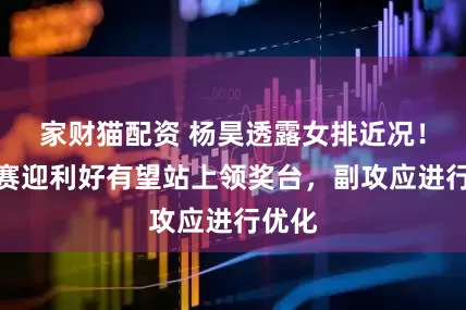 家财猫配资 杨昊透露女排近况！世锦赛迎利好有望站上领奖台，副攻应进行优化