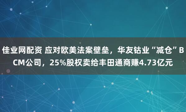 佳业网配资 应对欧美法案壁垒，华友钴业“减仓”BCM公司，25%股权卖给丰田通商赚4.73亿元