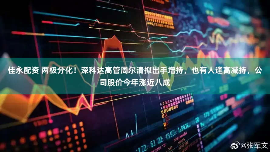 佳永配资 两极分化！深科达高管周尔清拟出手增持，也有人逢高减持，公司股价今年涨近八成