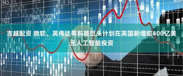 吉越配资 微软、英伟达等科技巨头计划在英国新增超400亿美元人工智能投资