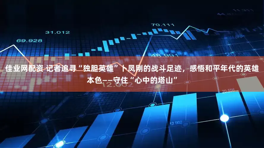 佳业网配资 记者追寻“独胆英雄”卜凤刚的战斗足迹，感悟和平年代的英雄本色——守住“心中的塔山”