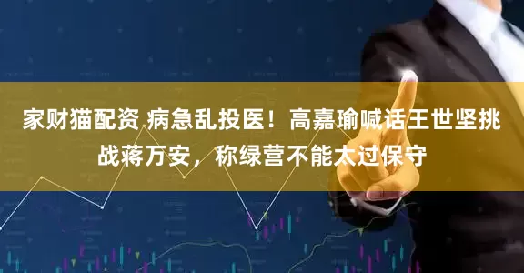 家财猫配资 病急乱投医！高嘉瑜喊话王世坚挑战蒋万安，称绿营不能太过保守