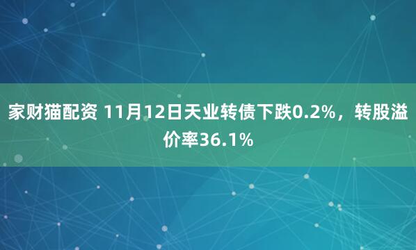 家财猫配资 11月12日天业转债下跌0.2%，转股溢价率36.1%