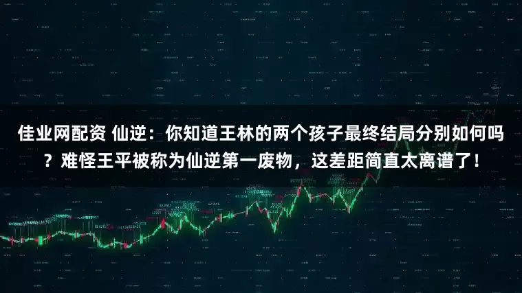 佳业网配资 仙逆：你知道王林的两个孩子最终结局分别如何吗？难怪王平被称为仙逆第一废物，这差距简直太离谱了！