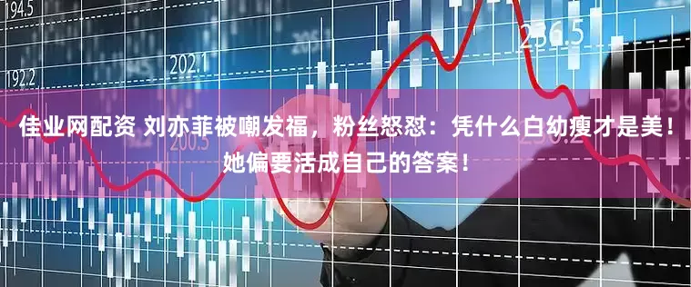 佳业网配资 刘亦菲被嘲发福，粉丝怒怼：凭什么白幼瘦才是美！她偏要活成自己的答案！