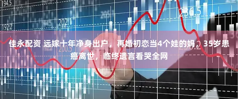 佳永配资 远嫁十年净身出户，再婚初恋当4个娃的妈，35岁患癌离世，临终遗言看哭全网