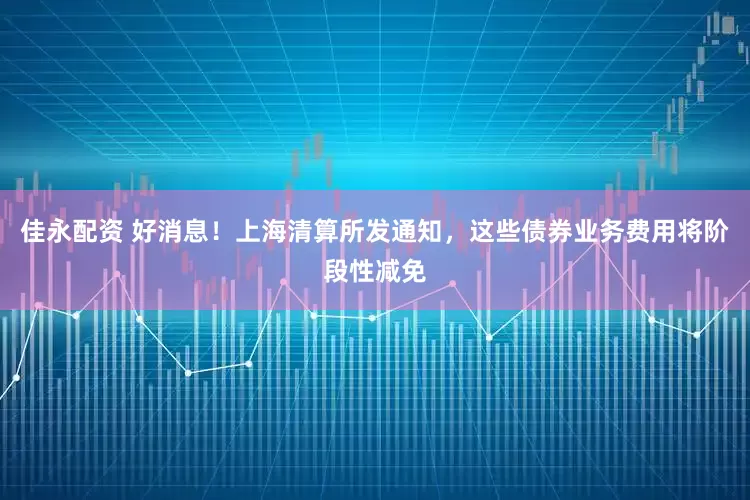 佳永配资 好消息！上海清算所发通知，这些债券业务费用将阶段性减免